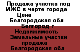 Продажа участка под ИЖС в черте города › Цена ­ 1 700 000 - Белгородская обл., Белгород г. Недвижимость » Земельные участки продажа   . Белгородская обл.,Белгород г.